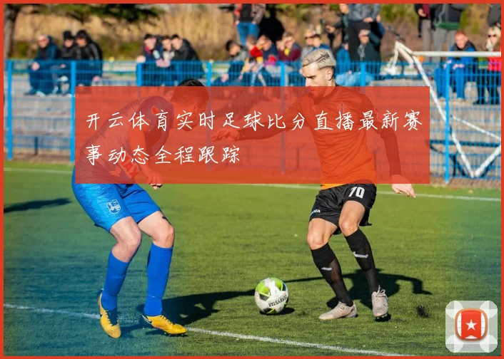 开云体育实时足球比分直播最新赛事动态全程跟踪